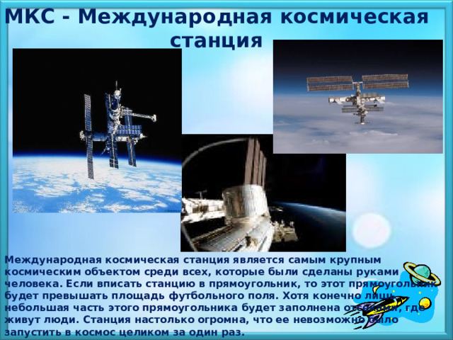 МКС - Международная космическая станция  Международная космическая станция является самым крупным космическим объектом среди всех, которые были сделаны руками человека. Если вписать станцию в прямоугольник, то этот прямоугольник будет превышать площадь футбольного поля. Хотя конечно лишь небольшая часть этого прямоугольника будет заполнена отсеками, где живут люди. Станция настолько огромна, что ее невозможно было запустить в космос целиком за один раз. 