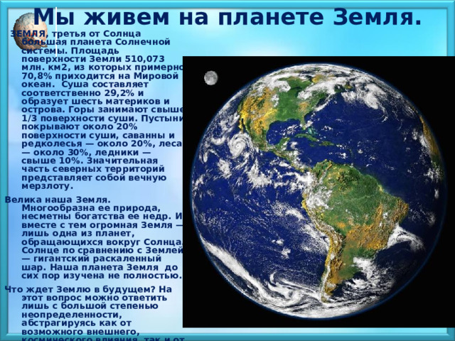 Мы живем на планете Земля.    ЗЕМЛЯ, третья от Солнца большая планета Солнечной системы. Площадь поверхности Земли 510,073 млн. км2, из которых примерно 70,8% приходится на Мировой океан. Суша составляет соответственно 29,2% и образует шесть материков и острова. Горы занимают свыше 1/3 поверхности суши. Пустыни покрывают около 20% поверхности суши, саванны и редколесья — около 20%, леса — около 30%, ледники — свыше 10%. Значительная часть северных территорий представляет собой вечную мерзлоту. Велика наша Земля. Многообразна ее природа, несметны богатства ее недр. И вместе с тем огромная Земля — лишь одна из планет, обращающихся вокруг Солнца.  Солнце по сравнению с Землей — гигантский раскаленный шар. Наша планета Земля до сих пор изучена не полностью. Что ждет Землю в будущем? На этот вопрос можно ответить лишь с большой степенью неопределенности, абстрагируясь как от возможного внешнего, космического влияния, так и от деятельности человечества, преобразующего окружающую среду, причем не всегда в лучшую сторону. 
