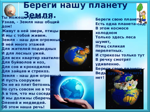 Береги нашу планету Земля.  Ты можешь удивиться,  Узнав, - Земля наш общий дом!  Живут в ней звери, птицы  И мы с тобой живем.  Земля – наш дом огромный,  В ней много этажей  Для жителей подводных  И для лесных ужей.  Для всех квартир хватило:  Для буйволов и коз,  Для сов и крокодилов  Для зайцев и стрекоз.  Земля – наш дом огромный,  И пусть сооружен  Он не из плит бетонных,  Но суть совсем не в том.  А в том, что мы соседи,  И мы должны сберечь  Оленей и медведей.  Об этом наша речь! Береги свою планету!  Есть одна планета-сад.  В этом космосе холодном  Только здесь леса шумят,  Птиц скликая перелетных.  И стрекозы только тут  В речку смотрят удивленно.  Береги свою планету –  Ведь другой на свете нет! 