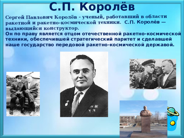 С.П. Королёв  Сергей Павлович Королёв - ученый, работавший в области ракетной и ракетно-космической техники. С.П. Королёв — выдающийся конструктор. Он по праву является отцом отечественной ракетно-космической техники, обеспечившей стратегический паритет и сделавшей наше государство передовой ракетно-космической державой. 