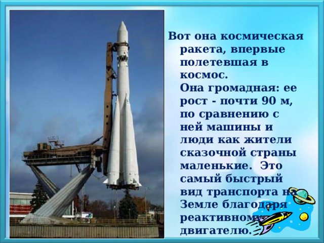 Вот она космическая ракета, впервые полетевшая в космос. Она громадная: ее рост - почти 90 м, по сравнению с ней машины и люди как жители сказочной страны маленькие. Это самый быстрый вид транспорта на Земле благодаря реактивному двигателю. 