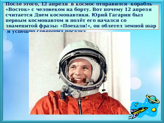  После этого, 12 апреля в космос отправился корабль «Восток» с человеком на борту. Вот почему 12 апреля считается Днем космонавтики. Юрий Гагарин был первым космонавтом и полёт его начался со знаменитой фразы: «Поехали!», он облетел земной шар и успешно совершил посадку.   