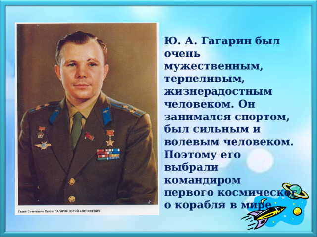   Ю. А. Гагарин был очень мужественным, терпеливым, жизнерадостным человеком. Он занимался спортом, был сильным и волевым человеком. Поэтому его выбрали командиром первого космического корабля в мире.    