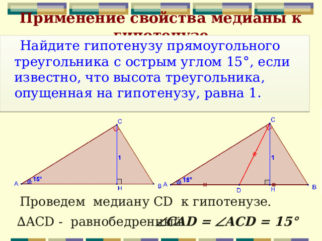 Применение свойства медианы к гипотенузе   Найдите гипотенузу прямоугольного треугольника с острым углом 15°, если известно, что высота треугольника, опущенная на гипотенузу, равна 1. Проведем медиану CD к гипотенузе. ∆ ACD - равнобедренный  CAD =  ACD = 15° 