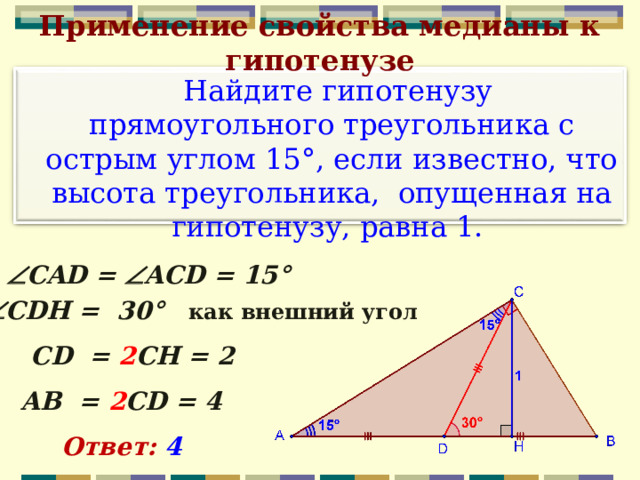 Применение свойства медианы к гипотенузе  Найдите гипотенузу прямоугольного треугольника с острым углом 15°, если известно, что высота треугольника, опущенная на гипотенузу, равна 1.  CAD =  ACD = 15°  CDH = 30°  как внешний угол CD = 2 СН = 2 АВ  = 2 С D = 4 Ответ: 4  12 