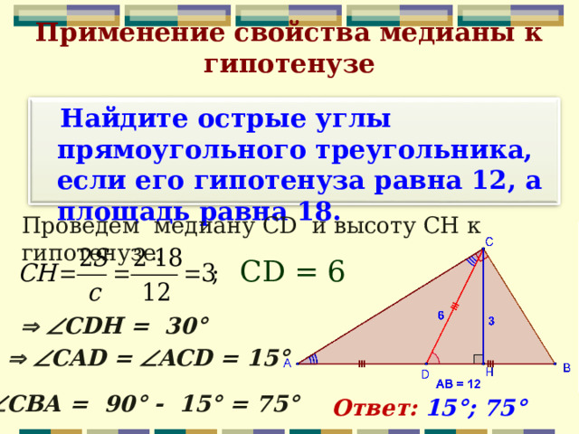 Применение свойства медианы к гипотенузе   Найдите острые углы прямоугольного треугольника, если его гипотенуза равна 12, а площадь равна 18.  Проведем медиану CD и высоту СН к гипотенузе. С D =  6    CDH = 30°    CAD =  ACD = 15°  C ВА = 90° - 15° = 75°  Ответ: 15°; 75°  