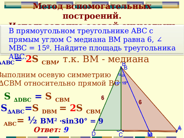 Метод вспомогательных построений.  Использование осевой симметрии  В прямоугольном треугольнике ABC c прямым углом С медиана BM равна 6, ∠ MBC = 15º. Найдите площадь треугольника ABC. S ∆ АВС = 2 S CB М , т.к.  ВМ - медиана  Выполним осевую симметрию  ∆ СВМ относительно прямой ВС  S ∆D В C  = S CB М S ∆ АВС = S DB М = 2 S CB М S ABC = ½ ВМ 2 · sin30° = 9 Ответ: 9  