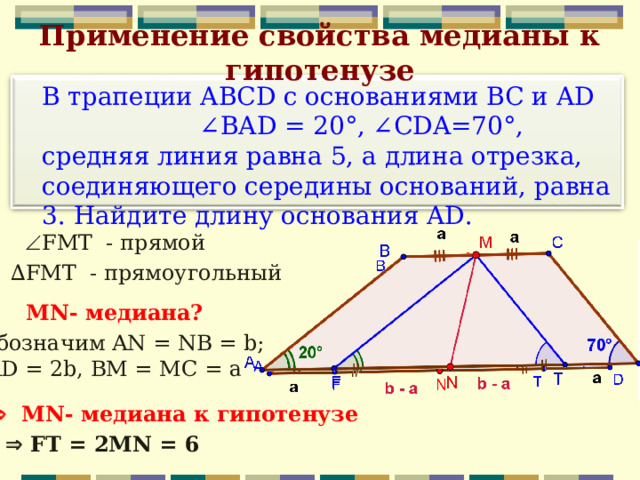 Применение свойства медианы к гипотенузе  В трапеции ABCD с основаниями BC и AD ∠BAD = 20°, ∠CDA=70°, средняя линия равна 5, а длина отрезка, соединяющего середины оснований, равна 3. Найдите длину основания AD.  FMT - прямой ∆ FMT - прямоугольный MN - медиана? Обозначим AN = NB = b;  AD = 2b,  BM = MC = a   MN - медиана  к гипотенузе   FT = 2MN = 6 