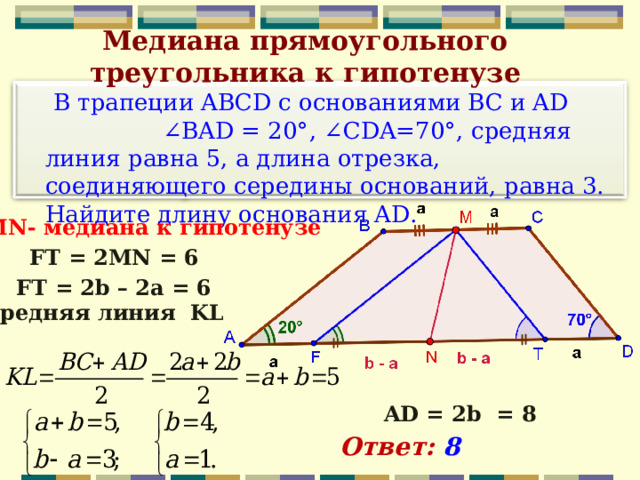 Медиана прямоугольного треугольника к гипотенузе    В трапеции ABCD с основаниями BC и AD ∠BAD = 20°, ∠CDA=70°, средняя линия равна 5, а длина отрезка, соединяющего середины оснований, равна 3. Найдите длину основания AD. MN - медиана  к гипотенузе FT = 2MN = 6 FT = 2b – 2a = 6  средняя линия KL AD = 2b = 8 Ответ: 8 