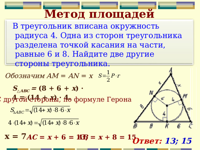 Метод площадей  В треугольник вписана окружность радиуса 4. Одна из сторон треугольника разделена точкой касания на части, равные 6 и 8. Найдите две другие стороны треугольника.  Обозначим AM  =  AN  =  x S ‍ △ ABC  =  (8 + 6 +  x )  ·  4 = (14 +  x ) ·  4. С другой стороны, по формуле Герона х = 7 AC  =  x  + 6 = 13, AB  =  x  + 8 = 15 Ответ: 13; 15 