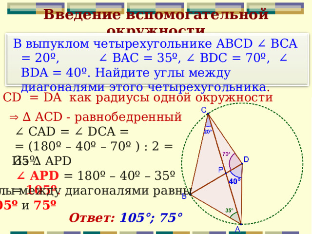 Введение вспомогательной окружности  В выпуклом четырехугольнике ABCD ∠ BCA = 20º, ∠ BAC = 35º, ∠ BDС = 70º,  ∠ BDA = 40º. Найдите углы между диагоналями этого четырехугольника .  CD = DA как радиусы одной окружности  ∆  ACD - равнобедренный ∠ СAD = ∠ DСA = = (180º – 40º – 70º ) : 2 = 35º. Из Δ APD  ∠ APD = 180º – 40º – 35º = 105º . Углы между диагоналями равны  105º и 75º Ответ: 105°; 75° 
