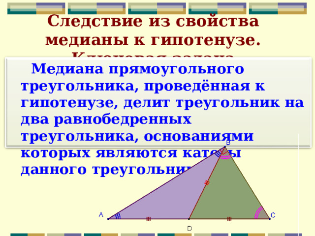 Следствие из свойства медианы к гипотенузе. Ключевая задача  Медиана прямоугольного треугольника, проведённая к гипотенузе, делит треугольник на два равнобедренных треугольника, основаниями которых являются катеты данного треугольника  