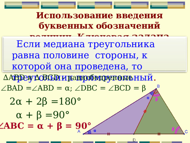 Использование введения буквенных обозначений величин. Ключевая задача  Если медиана треугольника равна половине стороны, к которой она проведена, то треугольник прямоугольный . ∆ ABD и ∆ BCD – равнобедренные  BAD =  ABD = α ;  DBC =  BCD = β 2 α + 2 β =180 ° α + β =90 °  АВС =  α + β = 90 ° 