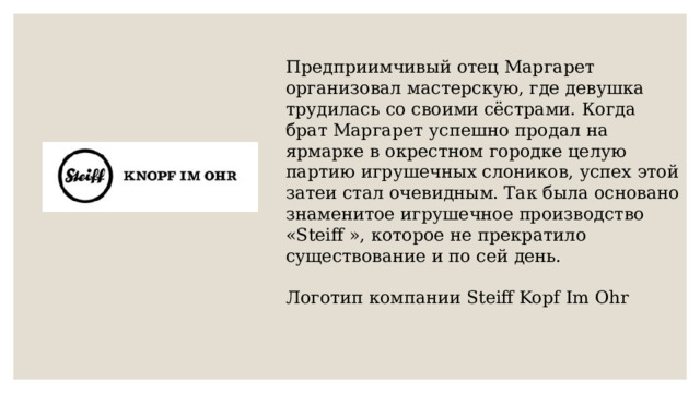 Предприимчивый отец Маргарет организовал мастерскую, где девушка трудилась со своими сёстрами. Когда брат Маргарет успешно продал на ярмарке в окрестном городке целую партию игрушечных слоников, успех этой затеи стал очевидным. Так была основано знаменитое игрушечное производство «Steiff », которое не прекратило существование и по сей день. Логотип компании Steiff Kopf Im Ohr 