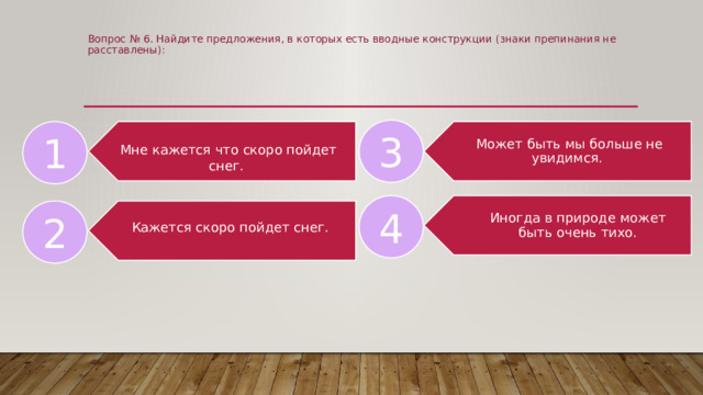 Вопрос № 6. Найдите предложения, в которых есть вводные конструкции (знаки препинания не расставлены):      3 Может быть мы больше не увидимся. 1 Мне кажется что скоро пойдет снег. Иногда в природе может быть очень тихо. 4 Кажется скоро пойдет снег. 2 