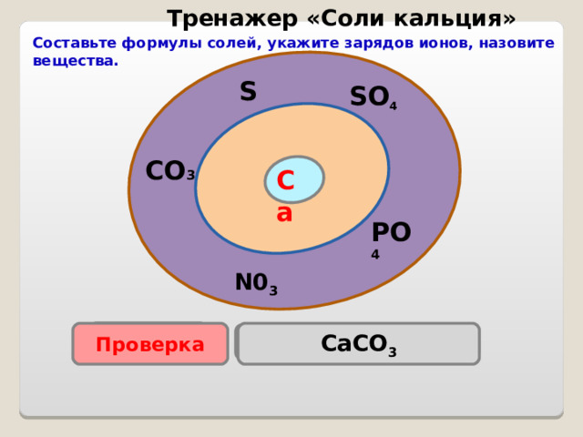 Тренажер «Соли кальция» Составьте формулы солей, укажите зарядов ионов, назовите вещества. S SO 4 CO 3 Са PO 4 N0 3 Проверка CaCO 3 Проверка Ca(NO 3 )  2 Са 3 ( PO 4 ) 2 Са S О 4 CaS Проверка Проверка Проверка  