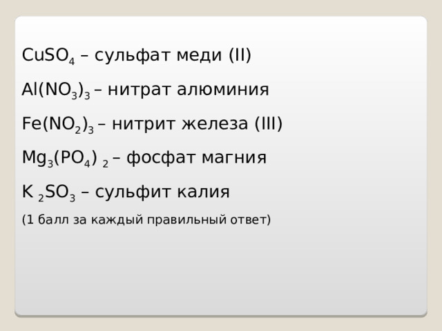    CuSO 4 – сульфат меди (II) Al ( NO 3 ) 3 – нитрат алюминия Fe ( NO 2 ) 3 – нитрит железа (III) Mg 3 ( PO 4 ) 2 – фосфат магния K 2 SO 3 – сульфит калия ( 1 балл за каждый правильный ответ)        