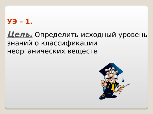 УЭ – 1. Цель. Определить исходный уровень знаний о классификации  неорганических веществ 