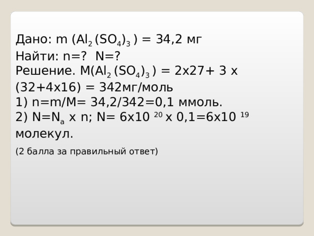    Дано : m (Al 2 (SO 4 ) 3 ) =  34,2 мг Найти : n=? N=? Решение. M ( Al 2 ( SO 4 ) 3 ) = 2х27+ 3 х (32+4х16) = 342мг/моль 1) n = m / M = 34,2/342=0,1 ммоль. 2) N = N a  х  n ; N = 6х10 20 х 0,1=6х10 19 молекул. (2 балла за правильный ответ)        