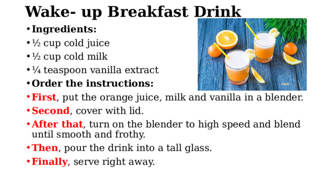 Wake- up Breakfast Drink Ingredients: ½ cup cold juice ½ cup cold milk ¼ teaspoon vanilla extract Order the instructions: First , put the orange juice, milk and vanilla in a blender. Second , cover with lid. After that , turn on the blender to high speed and blend until smooth and frothy. Then , pour the drink into a tall glass. Finally , serve right away. 