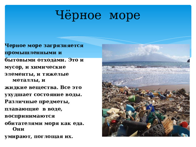 Чёрное море Черное море загрязняется промышленными и бытовыми отходами. Это и мусор, и химические элементы, и тяжелые металлы, и жидкие вещества. Все это ухудшает состояние воды. Различные предметы, плавающие в воде, воспринимаются обитателями моря как еда. Они умирают, поглощая их.  