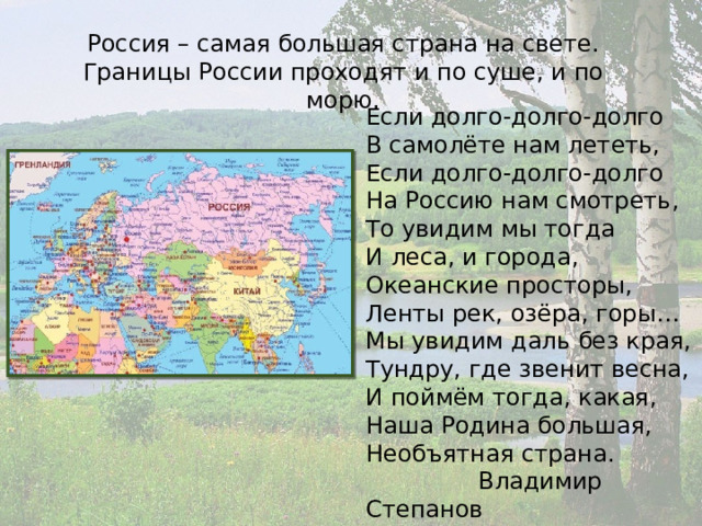 Россия – самая большая страна на свете. Границы России проходят и по суше, и по морю. Если долго-долго-долго  В самолёте нам лететь,  Если долго-долго-долго  На Россию нам смотреть,  То увидим мы тогда  И леса, и города,  Океанские просторы,  Ленты рек, озёра, горы… Мы увидим даль без края,  Тундру, где звенит весна,  И поймём тогда, какая,  Наша Родина большая,  Необъятная страна.  Владимир Степанов 