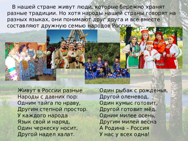  В нашей стране живут люди, которые бережно хранят разные традиции. Но хотя народы нашей страны говорят на разных языках, они понимают друг друга и все вместе составляют дружную семью народов России. Один рыбак с рожденья,  Другой оленевод,  Один кумыс готовит,  Другой готовит мёд.  Одним милее осень,  Другим милей весна  А Родина – Россия  У нас у всех одна! Живут в России разные  Народы с давних пор:  Одним тайга по нраву,  Другим степной простор.  У каждого народа  Язык свой и наряд,  Один черкеску носит,  Другой надел халат. 