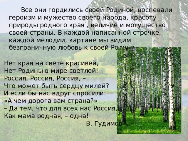  Все они гордились своей Родиной, воспевали героизм и мужество своего народа, красоту природы родного края , величие и могущество своей страны. В каждой написанной строчке, каждой мелодии, картине мы видим безграничную любовь к своей Родине. Нет края на свете красивей,  Нет Родины в мире светлей!  Россия, Россия, Россия, –  Что может быть сердцу милей? И если бы нас вдруг спросили:  «А чем дорога вам страна?»  – Да тем, что для всех нас Россия,  Как мама родная, – одна!  В. Гудимов 