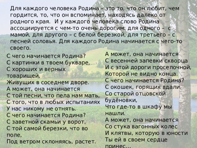Для каждого человека Родина – это то, что он любит, чем гордится, то, что он вспоминает, находясь далеко от родного края. И у каждого человека слово Родина ассоциируется с чем-то очень дорогим: для одного – с мамой, для другого – с белой березкой, для третьего – с песней соловья. Для каждого Родина начинается с чего-то своего. А может, она начинается  С весенней запевки скворца  И с этой дороги проселочной,  Которой не видно конца. С чего начинается Родина?  С окошек, горящих вдали.  Со старой отцовской будёновки,  Что где-то в шкафу мы нашли.  А может, она начинается  Со стука вагонных колес  И клятвы, которую в юности  Ты ей в своем сердце принес… С чего начинается Родина?..  М. Матусовский С чего начинается Родина?  С картинки в твоем букваре,  С хороших и верных товарищей,  Живущих в соседнем дворе.  А может, она начинается  С той песни, что пела нам мать,  С того, что в любых испытаниях  У нас никому не отнять. С чего начинается Родина?  С заветной скамьи у ворот,  С той самой березки, что во поле,  Под ветром склоняясь, растет.   
