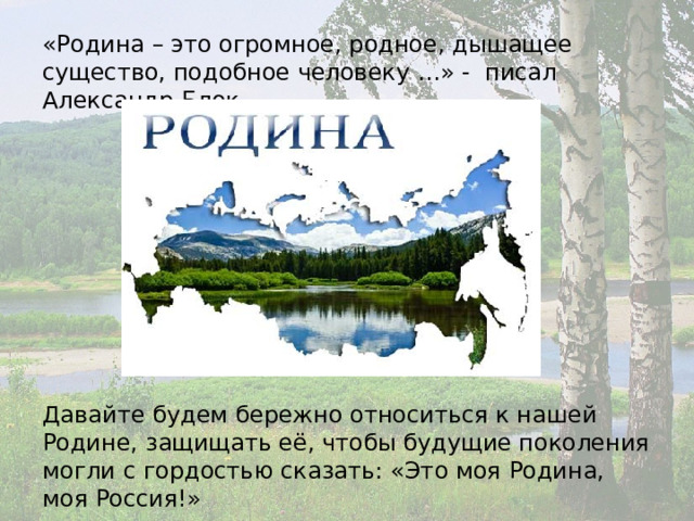 «Родина – это огромное, родное, дышащее существо, подобное человеку …» - писал Александр Блок. Давайте будем бережно относиться к нашей Родине, защищать её, чтобы будущие поколения могли с гордостью сказать: «Это моя Родина, моя Россия!» 
