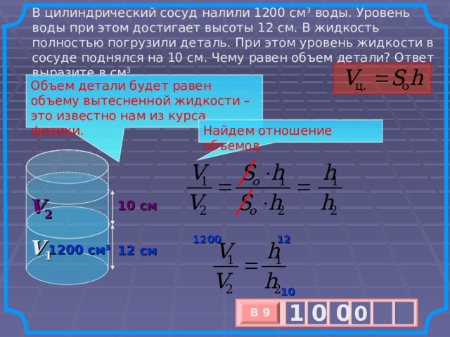 В цилиндрический сосуд налили 1200 см 3  воды. Уровень воды при этом достигает высоты 12 см. В жидкость полностью погрузили деталь. При этом уровень жидкости в сосуде поднялся на 10 см. Чему равен объем детали? Ответ выразите в см 3 . Объем детали будет равен объему вытесненной жидкости – это известно нам из курса физики. Найдем отношение объемов V 2 10 см 12 1200 V 1 1200 см 3 12 см 10 1 0 0 0 В 9 х 3 х 1 0 