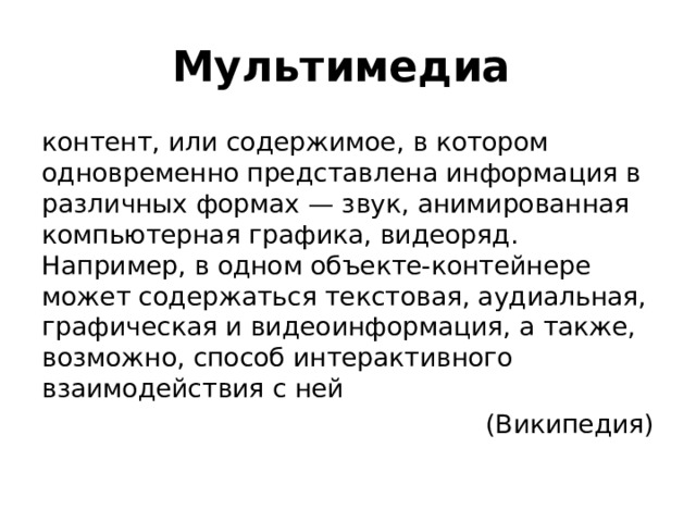 Мультимедиа  контент, или содержимое, в котором одновременно представлена информация в различных формах — звук, анимированная компьютерная графика, видеоряд. Например, в одном объекте-контейнере может содержаться текстовая, аудиальная, графическая и видеоинформация, а также, возможно, способ интерактивного взаимодействия с ней (Википедия) 