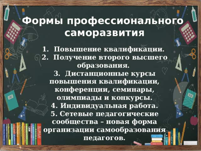 Формы профессионального саморазвития 1. Повышение квалификации. 2. Получение второго высшего образования. 3. Дистанционные курсы повышения квалификации, конференции, семинары, олимпиады и конкурсы. 4. Индивидуальная работа. 5. Сетевые педагогические сообщества – новая форма организации самообразования педагогов. 