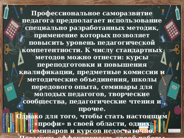 Профессиональное саморазвитие педагога предполагает использование специально разработанных методик, применение которых позволяет повысить уровень педагогической компетентности. К числу стандартных методов можно отнести: курсы переподготовки и повышения квалификации, предметные комиссии и методические объединения, школы передового опыта, семинары для молодых педагогов, творческие сообщества, педагогические чтения и прочее. Однако для того, чтобы стать настоящим «профи» в своей области, одних семинаров и курсов недостаточно. Повысить эффективность своей работы невозможно без систематических самостоятельных занятий. 