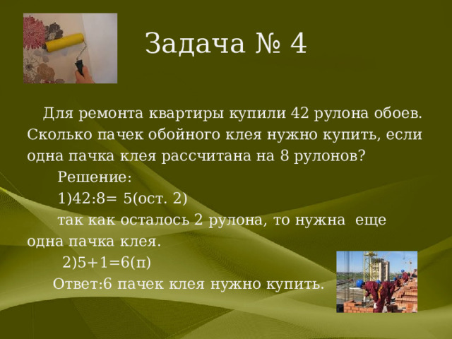 Задача № 4 Для ремонта квартиры купили 42 рулона обоев. Сколько пачек обойного клея нужно купить, если одна пачка клея рассчитана на 8 рулонов?  Решение:  1)42:8= 5(ост. 2)  так как осталось 2 рулона, то нужна еще одна пачка клея.  2)5+1=6(п)  Ответ:6 пачек клея нужно купить. 
