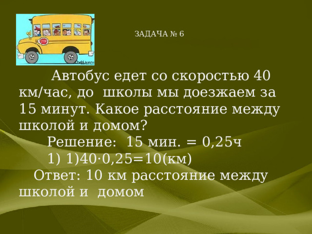      ЗАДАЧА № 6    Автобус едет со скоростью 40 км/час, до школы мы доезжаем за 15 минут. Какое расстояние между школой и домом?  Решение: 15 мин. = 0,25ч  1) 1)40·0,25=10(км) Ответ: 10 км расстояние между школой и домом 