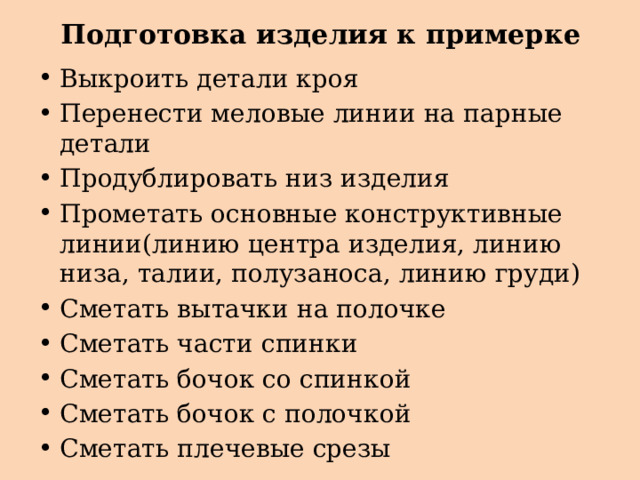 Подготовка изделия к примерке Выкроить детали кроя Перенести меловые линии на парные детали Продублировать низ изделия Прометать основные конструктивные линии(линию центра изделия, линию низа, талии, полузаноса, линию груди) Сметать вытачки на полочке Сметать части спинки Сметать бочок со спинкой Сметать бочок с полочкой Сметать плечевые срезы 