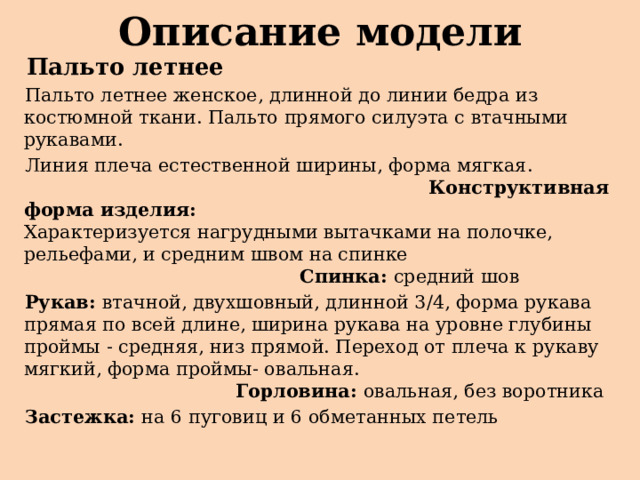 Описание модели  Пальто летнее  Пальто летнее женское, длинной до линии бедра из костюмной ткани. Пальто прямого силуэта с втачными рукавами.  Линия плеча естественной ширины, форма мягкая. Конструктивная форма изделия: Характеризуется нагрудными вытачками на полочке, рельефами, и средним швом на спинке Спинка: средний шов  Рукав: втачной, двухшовный, длинной 3/4, форма рукава прямая по всей длине, ширина рукава на уровне глубины проймы - средняя, низ прямой. Переход от плеча к рукаву мягкий, форма проймы- овальная. Горловина: овальная, без воротника  Застежка: на 6 пуговиц и 6 обметанных петель 