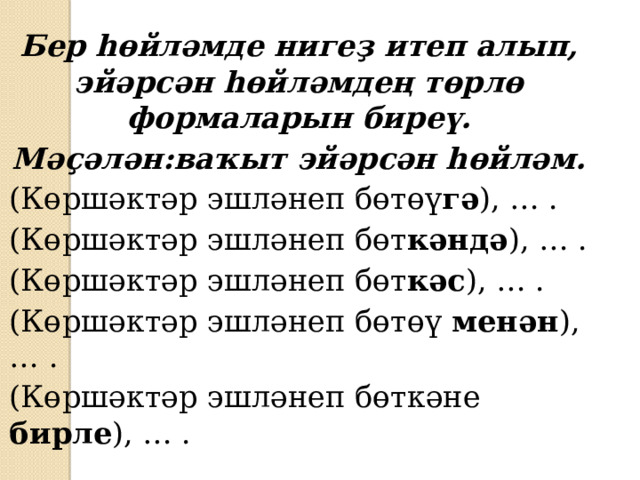 Бер һөйләмде нигеҙ итеп алып, эйәрсән һөйләмдең төрлө формаларын биреү. Мәҫәлән:ваҡыт эйәрсән һөйләм. (Көршәктәр эшләнеп бөтөү гә ), … . (Көршәктәр эшләнеп бөт кәндә ), … . (Көршәктәр эшләнеп бөт кәс ), … . (Көршәктәр эшләнеп бөтөү менән ), … . (Көршәктәр эшләнеп бөткәне бирле ), … . 