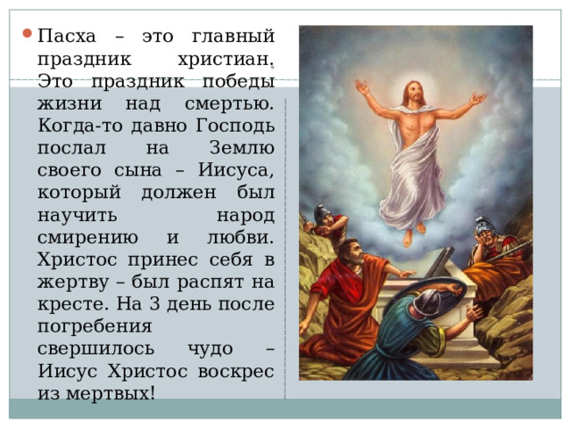 Пасха – это главный праздник христиан. Это праздник победы жизни над смертью. Когда-то давно Господь послал на Землю своего сына – Иисуса, который должен был научить народ смирению и любви. Христос принес себя в жертву – был распят на кресте. На 3 день после погребения свершилось чудо – Иисус Христос воскрес из мертвых!  