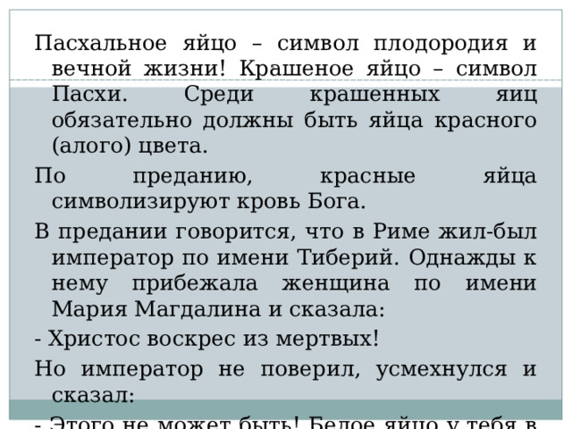 Пасхальное яйцо – символ плодородия и вечной жизни! Крашеное яйцо – символ Пасхи. Среди крашенных яиц обязательно должны быть яйца красного (алого) цвета. По преданию, красные яйца символизируют кровь Бога. В предании говорится, что в Риме жил-был император по имени Тиберий. Однажды к нему прибежала женщина по имени Мария Магдалина и сказала: - Христос воскрес из мертвых! Но император не поверил, усмехнулся и сказал: - Этого не может быть! Белое яйцо у тебя в руках никогда не станет алым! И в тот же миг яйцо, которое Мария Магдалина несла императору, стало ярко-красное.  