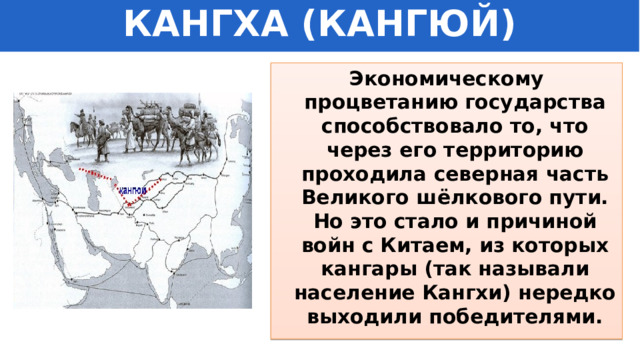 КАНГХА (КАНГЮЙ) Экономическому процветанию государства способствовало то, что через его территорию проходила северная часть Великого шёлкового пути. Но это стало и причиной войн с Китаем, из которых кангары (так называли население Кангхи) нередко выходили победителями. 