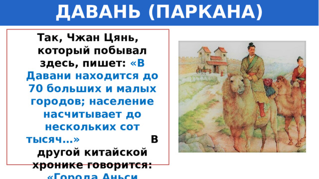ДАВАНЬ (ПАРКАНА) Так, Чжан Цянь, который побывал здесь, пишет: «В Давани находится до 70 больших и малых городов; население насчитывает до нескольких сот тысяч…» В другой китайской хронике говорится: «Города Аньси (Персии) такие же, как в Давани…» 