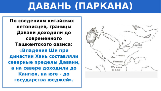 ДАВАНЬ (ПАРКАНА) По сведениям китайских летописцев, границы Давани доходили до современного Ташкентского оазиса: «Владения Ши при династии Хань составляли северные пределы Давани, а на севере доходили до Кангюя, на юге - до государства юеджей». 