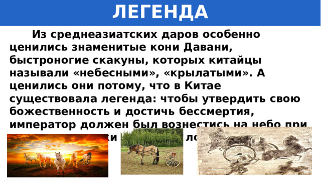ЛЕГЕНДА  Из среднеазиатских даров особенно ценились знаменитые кони Давани, быстроногие скакуны, которых китайцы называли «небесными», «крылатыми». А ценились они потому, что в Китае существовала легенда: чтобы утвердить свою божественность и достичь бессмертия, император должен был вознестись на небо при помощи упряжки неземных лошадей. 