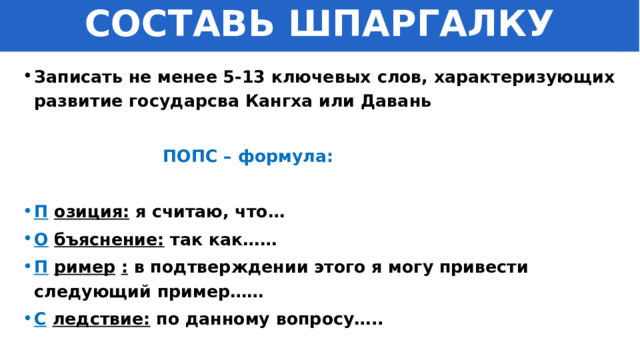 СОСТАВЬ ШПАРГАЛКУ Записать не менее 5-13 ключевых слов, характеризующих развитие государсва Кангха или Давань   ПОПС – формула:  П   озиция:  я считаю, что… О   бъяснение:  так как…… П   ример   :  в подтверждении этого я могу привести следующий пример…… С   ледствие:  по данному вопросу….. 