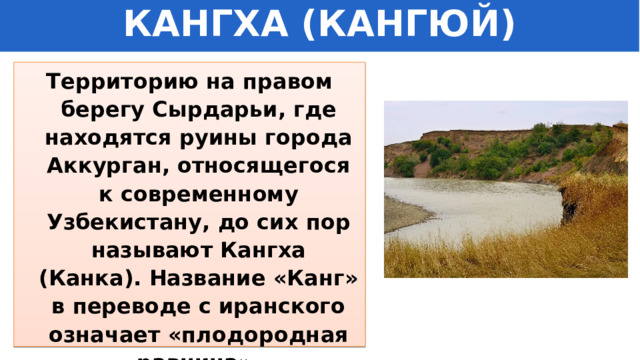 КАНГХА (КАНГЮЙ) Территорию на правом берегу Сырдарьи, где находятся руины города Аккурган, относящегося к современному Узбекистану, до сих пор называют Кангха (Канка). Название «Канг» в переводе с иранского означает «плодородная равнина». 