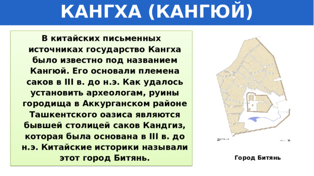 КАНГХА (КАНГЮЙ) В китайских письменных источниках государство Кангха было известно под названием Кангюй. Его основали племена саков в III в. до н.э. Как удалось установить археологам, руины городища в Аккурганском районе Ташкентского оазиса являются бывшей столицей саков Кандгиз, которая была основана в III в. до н.э. Китайские историки называли этот город Битянь. Город Битянь 