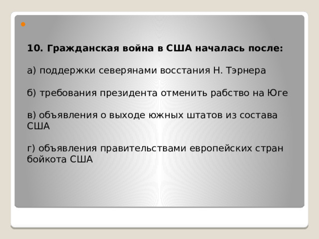   10. Гражданская война в США началась после:   а) поддержки северянами восстания Н. Тэрнера   б) требования президента отменить рабство на Юге   в) объявления о выходе южных штатов из состава США   г) объявления правительствами европейских стран бойкота США           
