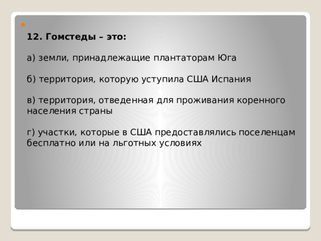  12. Гомстеды – это:   а) земли, принадлежащие плантаторам Юга   б) территория, которую уступила США Испания   в) территория, отведенная для проживания коренного населения страны   г) участки, которые в США предоставлялись поселенцам бесплатно или на льготных условиях     